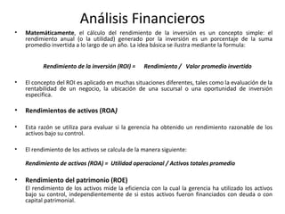 Análisis Financieros
• Matemáticamente, el cálculo del rendimiento de la inversión es un concepto simple: el
rendimiento anual (o la utilidad) generado por la inversión es un porcentaje de la suma
promedio invertida a lo largo de un año. La idea básica se ilustra mediante la formula:
Rendimiento de la inversión (ROI) = Rendimiento / Valor promedio invertido
• El concepto del ROI es aplicado en muchas situaciones diferentes, tales como la evaluación de la
rentabilidad de un negocio, la ubicación de una sucursal o una oportunidad de inversión
especifica.
• Rendimientos de activos (ROA)
• Esta razón se utiliza para evaluar si la gerencia ha obtenido un rendimiento razonable de los
activos bajo su control.
• El rendimiento de los activos se calcula de la manera siguiente:
Rendimiento de activos (ROA) = Utilidad operacional / Activos totales promedio
• Rendimiento del patrimonio (ROE)
El rendimiento de los activos mide la eficiencia con la cual la gerencia ha utilizado los activos
bajo su control, independientemente de si estos activos fueron financiados con deuda o con
capital patrimonial.
 