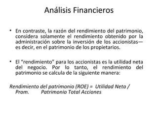 Análisis Financieros
• En contraste, la razón del rendimiento del patrimonio,
considera solamente el rendimiento obtenido por la
administración sobre la inversión de los accionistas—
es decir, en el patrimonio de los propietarios.
• El “rendimiento” para los accionistas es la utilidad neta
del negocio. Por lo tanto, el rendimiento del
patrimonio se calcula de la siguiente manera:
Rendimiento del patrimonio (ROE) = Utilidad Neta /
Prom. Patrimonio Total Acciones
 