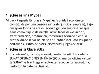 • ¿Qué es una Mype?
Micro y Pequeña Empresa (Mype) es la unidad económica
constituida por una persona natural o jurídica (empresa), bajo
cualquier forma de organización o gestión empresarial, que
tiene como objeto desarrollar actividades de extracción,
transformación, producción, comercialización de bienes o
prestación de servicios. No se encuentran incluidos los que se
dediquen al rubro de bares, discotecas, juegos de azar.
• ¿Qué es la Clave SOL?
Es tu contraseña, de uso personal, que te permitirá acceder a
SUNAT OPERACIONES EN LÌNEA (SOL), nuestra oficina virtual.
La SUNAT te la entrega en sobre cerrado, de forma gratuita,
junto con tu dato de Usuario.
 