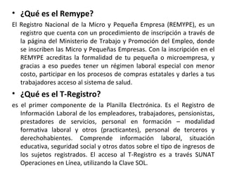 • ¿Qué es el Remype?
El Registro Nacional de la Micro y Pequeña Empresa (REMYPE), es un
registro que cuenta con un procedimiento de inscripción a través de
la página del Ministerio de Trabajo y Promoción del Empleo, donde
se inscriben las Micro y Pequeñas Empresas. Con la inscripción en el
REMYPE acreditas la formalidad de tu pequeña o microempresa, y
gracias a eso puedes tener un régimen laboral especial con menor
costo, participar en los procesos de compras estatales y darles a tus
trabajadores acceso al sistema de salud.
• ¿Qué es el T-Registro?
es el primer componente de la Planilla Electrónica. Es el Registro de
Información Laboral de los empleadores, trabajadores, pensionistas,
prestadores de servicios, personal en formación – modalidad
formativa laboral y otros (practicantes), personal de terceros y
derechohabientes. Comprende información laboral, situación
educativa, seguridad social y otros datos sobre el tipo de ingresos de
los sujetos registrados. El acceso al T-Registro es a través SUNAT
Operaciones en Línea, utilizando la Clave SOL.
 