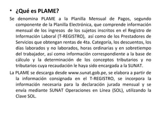 • ¿Qué es PLAME?
Se denomina PLAME a la Planilla Mensual de Pagos, segundo
componente de la Planilla Electrónica, que comprende información
mensual de los ingresos de los sujetos inscritos en el Registro de
Información Laboral (T-REGISTRO), así como de los Prestadores de
Servicios que obtengan rentas de 4ta. Categoría, los descuentos, los
días laborados y no laborados, horas ordinarias y en sobretiempo
del trabajador, así como información correspondiente a la base de
cálculo y la determinación de los conceptos tributarios y no
tributarios cuya recaudación le haya sido encargada a la SUNAT.
La PLAME se descarga desde www.sunat.gob.pe, se elabora a partir de
la información consignada en el T-REGISTRO, se incorpora la
información necesaria para la declaración jurada mensual y se
envía mediante SUNAT Operaciones en Línea (SOL), utilizando la
Clave SOL.
 