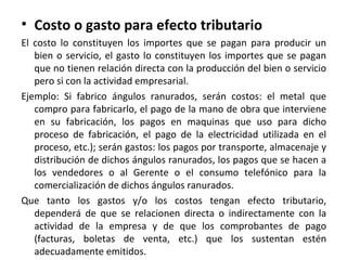 • Costo o gasto para efecto tributario
El costo lo constituyen los importes que se pagan para producir un
bien o servicio, el gasto lo constituyen los importes que se pagan
que no tienen relación directa con la producción del bien o servicio
pero si con la actividad empresarial.
Ejemplo: Si fabrico ángulos ranurados, serán costos: el metal que
compro para fabricarlo, el pago de la mano de obra que interviene
en su fabricación, los pagos en maquinas que uso para dicho
proceso de fabricación, el pago de la electricidad utilizada en el
proceso, etc.); serán gastos: los pagos por transporte, almacenaje y
distribución de dichos ángulos ranurados, los pagos que se hacen a
los vendedores o al Gerente o el consumo telefónico para la
comercialización de dichos ángulos ranurados.
Que tanto los gastos y/o los costos tengan efecto tributario,
dependerá de que se relacionen directa o indirectamente con la
actividad de la empresa y de que los comprobantes de pago
(facturas, boletas de venta, etc.) que los sustentan estén
adecuadamente emitidos.
 