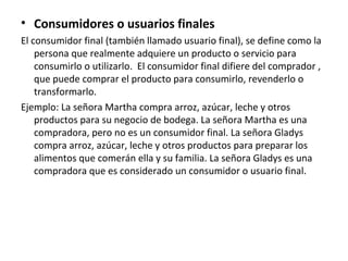 • Consumidores o usuarios finales
El consumidor final (también llamado usuario final), se define como la
persona que realmente adquiere un producto o servicio para
consumirlo o utilizarlo. El consumidor final difiere del comprador ,
que puede comprar el producto para consumirlo, revenderlo o
transformarlo.
Ejemplo: La señora Martha compra arroz, azúcar, leche y otros
productos para su negocio de bodega. La señora Martha es una
compradora, pero no es un consumidor final. La señora Gladys
compra arroz, azúcar, leche y otros productos para preparar los
alimentos que comerán ella y su familia. La señora Gladys es una
compradora que es considerado un consumidor o usuario final.
 