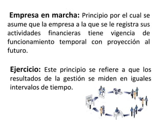 Empresa en marcha: Principio por el cual se
asume que la empresa a la que se le registra sus
actividades financieras tiene vigencia de
funcionamiento temporal con proyección al
futuro.
Ejercicio: Este principio se refiere a que los
resultados de la gestión se miden en iguales
intervalos de tiempo.
 