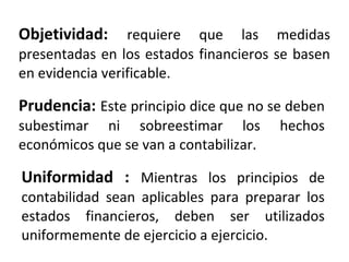 Objetividad: requiere que las medidas
presentadas en los estados financieros se basen
en evidencia verificable.
Prudencia: Este principio dice que no se deben
subestimar ni sobreestimar los hechos
económicos que se van a contabilizar.
Uniformidad : Mientras los principios de
contabilidad sean aplicables para preparar los
estados financieros, deben ser utilizados
uniformemente de ejercicio a ejercicio.
 