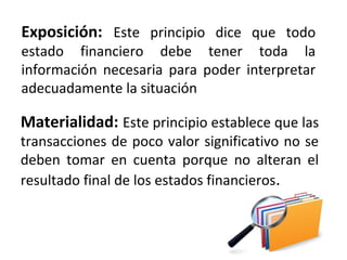 Exposición: Este principio dice que todo
estado financiero debe tener toda la
información necesaria para poder interpretar
adecuadamente la situación
Materialidad: Este principio establece que las
transacciones de poco valor significativo no se
deben tomar en cuenta porque no alteran el
resultado final de los estados financieros.
 