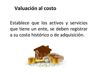 Valuación al costo
Establece que los activos y servicios
que tiene un ente, se deben registrar
a su costo histórico o de adquisición.
 