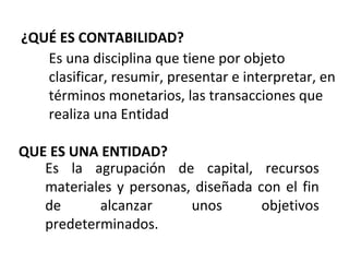 ¿QUÉ ES CONTABILIDAD?
Es una disciplina que tiene por objeto
clasificar, resumir, presentar e interpretar, en
términos monetarios, las transacciones que
realiza una Entidad
QUE ES UNA ENTIDAD?
Es la agrupación de capital, recursos
materiales y personas, diseñada con el fin
de alcanzar unos objetivos
predeterminados.
 