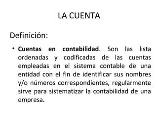 Definición:
• Cuentas en contabilidad. Son las lista
ordenadas y codificadas de las cuentas
empleadas en el sistema contable de una
entidad con el fin de identificar sus nombres
y/o números correspondientes, regularmente
sirve para sistematizar la contabilidad de una
empresa.
LA CUENTA
 