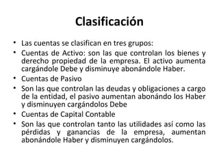 Clasificación
• Las cuentas se clasifican en tres grupos:
• Cuentas de Activo: son las que controlan los bienes y
derecho propiedad de la empresa. El activo aumenta
cargándole Debe y disminuye abonándole Haber.
• Cuentas de Pasivo
• Son las que controlan las deudas y obligaciones a cargo
de la entidad, el pasivo aumentan abonándo los Haber
y disminuyen cargándolos Debe
• Cuentas de Capital Contable
• Son las que controlan tanto las utilidades así como las
pérdidas y ganancias de la empresa, aumentan
abonándole Haber y disminuyen cargándolos.
 