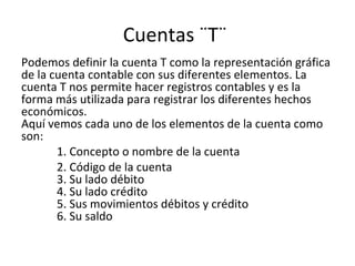 Cuentas ¨T¨
Podemos definir la cuenta T como la representación gráfica
de la cuenta contable con sus diferentes elementos. La
cuenta T nos permite hacer registros contables y es la
forma más utilizada para registrar los diferentes hechos
económicos.
Aquí vemos cada uno de los elementos de la cuenta como
son:
1. Concepto o nombre de la cuenta
2. Código de la cuenta
3. Su lado débito
4. Su lado crédito
5. Sus movimientos débitos y crédito
6. Su saldo
 