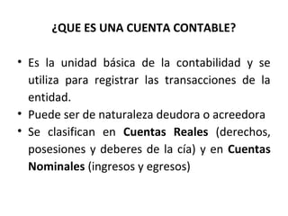 ¿QUE ES UNA CUENTA CONTABLE?
• Es la unidad básica de la contabilidad y se
utiliza para registrar las transacciones de la
entidad.
• Puede ser de naturaleza deudora o acreedora
• Se clasifican en Cuentas Reales (derechos,
posesiones y deberes de la cía) y en Cuentas
Nominales (ingresos y egresos)
 
