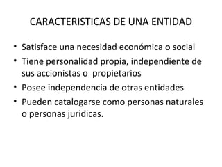 CARACTERISTICAS DE UNA ENTIDAD
• Satisface una necesidad económica o social
• Tiene personalidad propia, independiente de
sus accionistas o propietarios
• Posee independencia de otras entidades
• Pueden catalogarse como personas naturales
o personas juridicas.
 