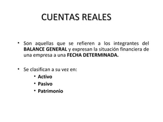 CUENTAS REALESCUENTAS REALES
• Son aquellas que se refieren a los integrantes del
BALANCE GENERAL y expresan la situación financiera de
una empresa a una FECHA DETERMINADA.
• Se clasifican a su vez en:
• Activo
• Pasivo
• Patrimonio
 