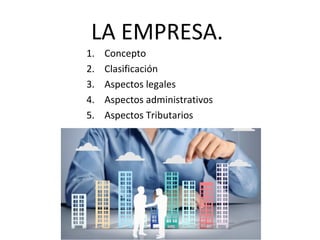 LA EMPRESA.
1. Concepto
2. Clasificación
3. Aspectos legales
4. Aspectos administrativos
5. Aspectos Tributarios
 