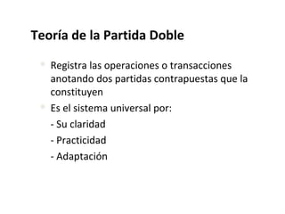 Teoría de la Partida Doble
 Registra las operaciones o transacciones
anotando dos partidas contrapuestas que la
constituyen
 Es el sistema universal por:
- Su claridad
- Practicidad
- Adaptación
 