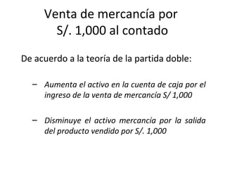 De acuerdo a la teoría de la partida doble:
– Aumenta el activo en la cuenta de caja por el
ingreso de la venta de mercancía S/ 1,000
– Disminuye el activo mercancía por la salida
del producto vendido por S/. 1,000
Venta de mercancía por
S/. 1,000 al contado
 
