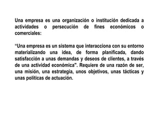 Una empresa es una organización o institución dedicada a
actividades o persecución de fines económicos o
comerciales:
“Una empresa es un sistema que interacciona con su entorno
materializando una idea, de forma planificada, dando
satisfacción a unas demandas y deseos de clientes, a través
de una actividad económica". Requiere de una razón de ser,
una misión, una estrategia, unos objetivos, unas tácticas y
unas políticas de actuación.
 
