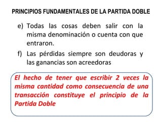 e) Todas las cosas deben salir con la
misma denominación o cuenta con que
entraron.
f) Las pérdidas siempre son deudoras y
las ganancias son acreedoras
El hecho de tener que escribir 2 veces la
misma cantidad como consecuencia de una
transacción constituye el principio de la
Partida Doble
PRINCIPIOS FUNDAMENTALES DE LA PARTIDA DOBLE
 