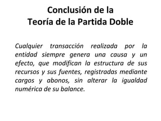 Conclusión de la
Teoría de la Partida Doble
Cualquier transacción realizada por la
entidad siempre genera una causa y un
efecto, que modifican la estructura de sus
recursos y sus fuentes, registradas mediante
cargos y abonos, sin alterar la igualdad
numérica de su balance.
 