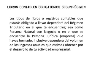 LIBROS CONTABLES OBLIGATORIOS SEGUN RÉGIMEN
Los tipos de libros o registros contables que
estarás obligado a llevar dependerá del Régimen
Tributario en el que te encuentres, sea como
Persona Natural con Negocio o en el que se
encuentre la Persona Jurídica (empresa) que
hayas formado. Inclusive dependerá del volumen
de los ingresos anuales que estimes obtener por
el desarrollo de tu actividad empresarial.
 