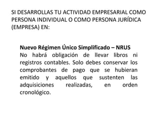 Nuevo Régimen Único Simplificado – NRUS
No habrá obligación de llevar libros ni
registros contables. Solo debes conservar los
comprobantes de pago que se hubieran
emitido y aquellos que sustenten las
adquisiciones realizadas, en orden
cronológico.
SI DESARROLLAS TU ACTIVIDAD EMPRESARIAL COMO
PERSONA INDIVIDUAL O COMO PERSONA JURÍDICA
(EMPRESA) EN:
 