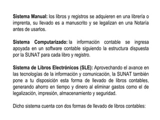 Sistema Manual: los libros y registros se adquieren en una librería o
imprenta, su llevado es a manuscrito y se legalizan en una Notaría
antes de usarlos.
Sistema Computarizado: la información contable se ingresa
apoyada en un software contable siguiendo la estructura dispuesta
por la SUNAT para cada libro y registro.
Sistema de Libros Electrónicos (SLE): Aprovechando el avance en
las tecnologías de la información y comunicación, la SUNAT también
pone a tu disposición esta forma de llevado de libros contables,
generando ahorro en tiempo y dinero al eliminar gastos como el de
legalización, impresión, almacenamiento y seguridad.
Dicho sistema cuenta con dos formas de llevado de libros contables:
 