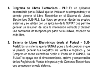 1. Programa de Libros Electrónicos - PLE: Es un aplicativo
desarrollado por la SUNAT que se instala en tu computadora y te
permite generar el Libro Electrónico en el Sistema de Libros
Electrónicos SLE–PLE. Los libros se generan desde tus propios
sistemas y se validan con un aplicativo de la SUNAT que permite
generar un resumen de toda la información contable y obtener
una constancia de recepción por parte de la SUNAT, respecto de
cada libro.
2. Sistema de Libros Electrónicos desde el Portaql – SLE-
Portal: Es un sistema que la SUNAT pone a tu disposición y que
te permite generar tus Registros de Ventas e Ingresos y de
Compras en forma electrónica desde el Portal de la SUNAT. La
SUNAT te apoya con el almacenamiento, archivo y conservación
de los Registros de Ventas e Ingresos y de Compras Electrónicos
que se generen en este sistema.
 