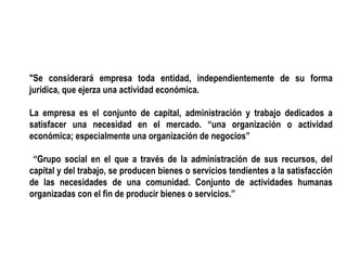 "Se considerará empresa toda entidad, independientemente de su forma
jurídica, que ejerza una actividad económica.
La empresa es el conjunto de capital, administración y trabajo dedicados a
satisfacer una necesidad en el mercado. “una organización o actividad
económica; especialmente una organización de negocios”
“Grupo social en el que a través de la administración de sus recursos, del
capital y del trabajo, se producen bienes o servicios tendientes a la satisfacción
de las necesidades de una comunidad. Conjunto de actividades humanas
organizadas con el fin de producir bienes o servicios.”
 