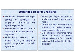  Los libros llevados en hojas
sueltas o continuas se
empastan hasta por un
ejercicio gravable.
 El empaste se realiza dentro
de los 4 meses del ejercicio
siguiente.
 Si las hojas utilizadas son
menor a 20 , el empaste
podrá comprender 2 o más
ejercicios.
Empastado de libros y registros
 Se incluyen hojas anuladas. La
anulación se realiza de manera
visible.
 Las hojas sueltas o continuas no
utilizadas, se pueden emplear
para ejercicio siguiente.
 Si el empaste comprende varios
tomos, cada uno en su primera
página incluye una fotocopia del
folio con la legalización del libro
o registro.
PROCEDIMIENTO DE AUTORIZACIÓN
 
