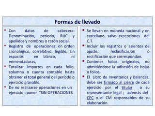 FORMAS DE LLEVADO
 Con datos de cabecera:
Denominación, periodo, RUC y
apellidos y nombres o razón social.
 Registro de operaciones: en orden
cronológico, correlativo, legible, sin
espacios en blanco, ni
enmendaduras,
 Totalizar importes en cada folio,
columna o cuenta contable hasta
obtener el total general del período o
ejercicio gravable,
 De no realizarse operaciones en un
ejercicio : poner “SIN OPERACIONES
Formas de llevado
 Se llevan en moneda nacional y en
castellano, salvo excepciones del
C.T.
 Incluir los registros o asientos de
ajuste, reclasificación o
rectificación que correspondan.
 Contener folios originales, no
admitiéndose la adhesión de hojas
o folios,
 El Libro de Inventarios y Balances,
debe ser firmado al cierre de cada
ejercicio por el titular o su
representante legal ; además del
CPC o el CM responsables de su
elaboración.
 