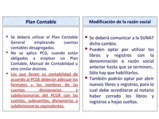  Se deberá utilizar el Plan Contable
General empleando cuentas
contables desagregadas.
 No se aplica PCG, cuando están
obligados a emplear un Plan
Contable, Manual de Contabilidad u
otro similar distinto.
 Los que lleven su contabilidad de
acuerdo al PCGE deberán adecuar los
formatos y los nombres de las
cuentas divisionarias y
subdivisionarias del PCGR con las
cuentas, subcuentas, divisonarias y
subdivisionarias equivalentes.
Plan Contable Modificación de la razón social
 Se deberá comunicar a la SUNAT
dicho cambio.
 Pueden optar por utilizar los
libros y registros con la
denominación o razón social
anterior hasta que se terminen,.
Sólo hay que habilitarlos.
 También podrán optar por abrir
nuevos libros y registros, para lo
cual debe acreditarse al notario
haber cerrado los libros y
registros u hojas sueltas.
FORMAS DE LLEVADO
 