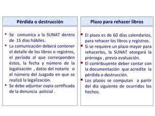  Se comunica a la SUNAT dentro
de 15 días hábiles.
 La comunicación deberá contener
el detalle de los libros o registros,
el período al que corresponden
éstos, la fecha y número de la
legalización , datos del notario o
el número del Juzgado en que se
realizó la legalización.
 Se debe adjuntar copia certificada
de la denuncia policial .
Pérdida o destrucción Plazo para rehacer libros
 El plazo es de 60 días calendarios,
para rehacer los libros y registros.
 Si se requiere un plazo mayor para
rehacerlos, la SUNAT otorgará la
prórroga , previa evaluación.
 El contribuyente deber contar con
la documentación que acredite la
pérdida o destrucción.
 Los plazos se computan a partir
del día siguiente de ocurridos los
hechos.
PÉRDIDA O DESTRUCCIÓN DE LIBROS
 