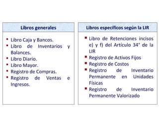 CONTABILIDAD COMPLETA
 Libro Caja y Bancos.
 Libro de Inventarios y
Balances.
 Libro Diario.
 Libro Mayor.
 Registro de Compras.
 Registro de Ventas e
Ingresos.
Libros generales Libros específicos según la LIR
 Libro de Retenciones incisos
e) y f) del Artículo 34° de la
LIR
 Registro de Activos Fijos
 Registro de Costos
 Registro de Inventario
Permanente en Unidades
Físicas
 Registro de Inventario
Permanente Valorizado
 