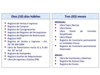 PLAZOS MÁXIMOS DE ATRASO
Diez (10) días hábiles Tres (03) meses
 Registro de Ventas e Ingresos
 Registro de Compras
 Registro de Consignaciones
 Registro del Régimen de Percepciones
 Registro del Régimen de Retenciones
 Registro IVAP
 Registro de Ventas e Ingresos – Art.
26° RS 266-2004
 Libro de Retenciones inciso e) y f) del
Art. 34° de LIR
 Registro de Huéspedes
 Registro Auxiliar de Adquisiciones
 Libro de Ingresos y Gastos (PN)
MENSUAL:
 Libro Caja y Bancos
 Libro Diario
 Libro Diario de Formato
Simplificado
 Libro Mayor
 Registro de Inventario permanente
en Unidades Físicas
 Registro de Inventario permanente
Valorizado
ANUAL:
 Libro de Inventarios y Balances
 Registro de Activos Fijos
 Registro de Costos
 