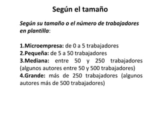 Según el tamaño
Según su tamaño o el número de trabajadores
en plantilla:
1.Microempresa: de 0 a 5 trabajadores
2.Pequeña: de 5 a 50 trabajadores
3.Mediana: entre 50 y 250 trabajadores
(algunos autores entre 50 y 500 trabajadores)
4.Grande: más de 250 trabajadores (algunos
autores más de 500 trabajadores)
 