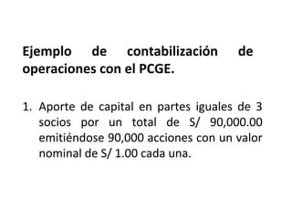 LIBRO DIARIO DE FORMATO SIMPLIFICADO:
EJEMPLO
1. Aporte de capital en partes iguales de 3
socios por un total de S/ 90,000.00
emitiéndose 90,000 acciones con un valor
nominal de S/ 1.00 cada una.
Ejemplo de contabilización de
operaciones con el PCGE.
 
