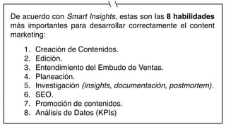 De acuerdo con Smart Insights, estas son las 8 habilidades
más importantes para desarrollar correctamente el content
marketing:
1. Creación de Contenidos.
2. Edición.
3. Entendimiento del Embudo de Ventas.
4. Planeación.
5. Investigación (insights, documentación, postmortem).
6. SEO.
7. Promoción de contenidos.
8. Análisis de Datos (KPIs)
 