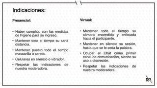 Indicaciones:
Presencial:
• Haber cumplido con las medidas
de higiene para su ingreso.
• Mantener todo el tiempo su sana
distancia.
• Mantener puesto todo el tiempo
mascarilla o careta.
• Celulares en silencio o vibrador.
• Respetar las indicaciones de
nuestra moderadora.
Virtual:
• Mantener todo el tiempo su
cámara encendida y enfocada
hacia el participante.
• Mantener en silencio su sesión,
hasta que se le ceda la palabra.
• Ocupar el Chat como primer
canal de comunicación, siendo su
uso a discreción.
• Respetar las indicaciones de
nuestra moderadora.
 
