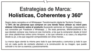 Estrategias de Marca:
Holísticas, Coherentes y 360º
Según datos recogidos en el Whitepaper Transformación digital de Territorio Creativo:
“el 84% de las personas que compran en una tienda física utilizan su móvil para
obtener información sobre el producto (buscando opiniones en Google, preguntando a
sus conocidos por Facebook o Whatsapp…). De esas personas, diferenciaremos a los
que decidan comprar esa marca en ese momento, a los que la comprarán desde el móvil
por otras plataformas online como Amazon, a los que volverán a su casa y la adquirirán
desde su pc, a los que seguirán comparándola con otras marcas…
La marca sigue siendo la misma pero todo lo que demuestra y comunica (y todo lo que
no) en cada punto de contacto afectará a la construcción de su imagen, que puede
coincidir o no con su esencia y posicionamiento.
 