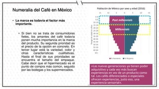 Numeralia del Café en México
• La marca es todavía el factor más
importante.
• Si bien no se trata de consumidores
fieles, los amantes del café todavía
ponen mucha importancia en la marca
del producto. Su segunda prioridad es
el precio de la opción en concreto. En
tercer lugar está la variedad, color y
otras características cualitativas.
Hasta el final de sus prioridades se
encuentra el tamaño del empaque.
Cabe decir que el hipermercado es el
punto de compra más común, seguido
por las bodegas y los supermercados.
 