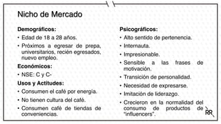 Nicho de Mercado
Demográficos:
• Edad de 18 a 28 años.
• Próximos a egresar de prepa,
universitarios, recién egresados,
nuevo empleo.
Económicos:
• NSE: C y C-
Usos y Actitudes:
• Consumen el café por energía.
• No tienen cultura del café.
• Consumen café de tiendas de
conveniencias.
Psicográficos:
• Alto sentido de pertenencia.
• Internauta.
• Impresionable.
• Sensible a las frases de
motivación.
• Transición de personalidad.
• Necesidad de expresarse.
• Imitación de liderazgo.
• Crecieron en la normalidad del
consumo de productos de
“influencers”.
 