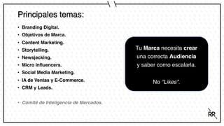 Principales temas:
• Branding Digital.
• Objetivos de Marca.
• Content Marketing.
• Storytelling.
• Newsjacking.
• Micro Influencers.
• Social Media Marketing.
• IA de Ventas y E-Commerce.
• CRM y Leads.
• Comité de Inteligencia de Mercados.
Tu Marca necesita crear
una correcta Audiencia
y saber como escalarla.
No “Likes”.
 