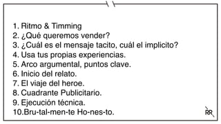 1. Ritmo & Timming
2. ¿Qué queremos vender?
3. ¿Cuál es el mensaje tacito, cuál el implicito?
4. Usa tus propias experiencias.
5. Arco argumental, puntos clave.
6. Inicio del relato.
7. El viaje del heroe.
8. Cuadrante Publicitario.
9. Ejecución técnica.
10.Bru-tal-men-te Ho-nes-to.
 