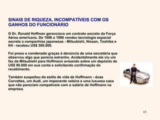 SINAIS DE RIQUEZA, INCOMPATÍVEIS COM OS GANHOS DO FUNCIONÁRIO O Dr. Ronald Hoffman gerenciava um contrato secreto da Força Aérea americana. De 1986 a 1990 vendeu tecnologia espacial secreta a companhias japonesas - Mitsubishi, Nissan, Toshiba e IHI - recebeu US$ 500.000.  Foi preso e condenado graças à denúncia de uma secretária que observou algo que parecia estranho. Acidentalmente ela viu um fax da Mitsubishi para Hoffmann avisando sobre um depósito de US$ 90.000 em sua conta e solicitando confirmação do recebimento.  Também suspeitou do estilo de vida de Hoffmann - duas Corvettes, um Audi, um imponente veleiro e uma luxuosa casa que não pareciam compatíveis com o salário de Hoffmann na empresa. 
