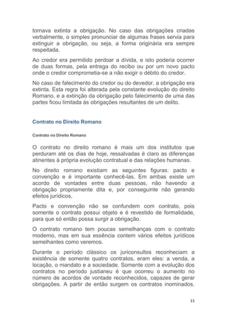 11
tornava extinta a obrigação. No caso das obrigações criadas
verbalmente, o simples pronunciar de algumas frases servia para
extinguir a obrigação, ou seja, a forma originária era sempre
respeitada.
Ao credor era permitido perdoar a dívida, e isto poderia ocorrer
de duas formas, pela entrega do recibo ou por um novo pacto
onde o credor comprometia-se a não exigir o débito do credor.
No caso de falecimento do credor ou do devedor, a obrigação era
extinta. Esta regra foi alterada pela constante evolução do direito
Romano, e a extinção da obrigação pelo falecimento de uma das
partes ficou limitada às obrigações resultantes de um delito.
Contrato no Direito Romano
Contrato no Direito Romano
O contrato no direito romano é mais um dos institutos que
perduram até os dias de hoje, ressalvadas é claro as diferenças
atinentes à própria evolução contratual e das relações humanas.
No direito romano existiam as seguintes figuras: pacto e
convenção e é importante conhecê-las. Em ambas existe um
acordo de vontades entre duas pessoas, não havendo a
obrigação propriamente dita e, por conseguinte não gerando
efeitos jurídicos.
Pacto e convenção não se confundem com contrato, pois
somente o contrato possui objeto e é revestido de formalidade,
para que só então possa surgir a obrigação.
O contrato romano tem poucas semelhanças com o contrato
moderno, mas em sua essência contem vários efeitos jurídicos
semelhantes como veremos.
Durante o período clássico os juriconsultos reconheciam a
existência de somente quatro contratos, eram eles: a venda, a
locação, o mandato e a sociedade. Somente com a evolução dos
contratos no período justianeu é que ocorreu o aumento no
número de acordos de vontade reconhecidos, capazes de gerar
obrigações. A partir de então surgem os contratos inominados.
 