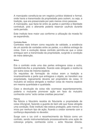 13
A mancipatio constituía-se em negócio jurídico bilateral e formal,
onde havia a transmissão da propriedade para outrem, ou seja, a
tradição, que era presenciada por pelo menos cinco pessoas.
A mancipatio, que fazia lei entre as partes e permitia a liberdade
contratual, pois o alienante poderia reservar usufruto durante
certo período.
Este instituto teve maior uso conforme a utilização da moeda foi
se expandindo.
Contratos Reais
Contratos reais tinham como requisito de validade, a existência
de um acordo de vontades entre as partes, e a efetiva entrega da
coisa. Com a evolução desse contrato permitiu-se que a coisa
entregue sem a transmissão da propriedade, surgindo a condição
de mera detenção.
Mútuo
Era o contrato onde uma das partes entregava coisa a outra,
transferindo-lhe a propriedade, ficando este obrigado a restituí-la
por outra coisa de mesma espécie.
Os requisitos de formação do mútuo eram a tradição e
invariavelmente a parte que entregava o objeto, ao transferir sua
propriedade, logicamente deveria ser proprietário da coisa. O
mutuário só estava obrigado a restituir coisa de mesma espécie
em mesma quantidade e qualidade.
Caso a devolução da coisa não ocorresse espontaneamente,
poderia o mutuante promover ação em face do mutuário
conhecida como “actio certae creditae pecuniae”.
Fidúcia
Na fidúcia o fiduciário recebia do fiduciante a propriedade de
coisa infungível, fazendo a guarda do bem até que fosse atingida
uma condição. Este instituto não estava protegido, pelo menos no
início por nenhum tipo de ação, ficando o credor somente com a
confiança depositada no devedor.
Surge com o ius civili o reconhecimento da fidúcia como um
contrato, sendo instrumentalizada processualmente uma ação de
cobrança própria, conhecida como – actio fiduciae directa.
 