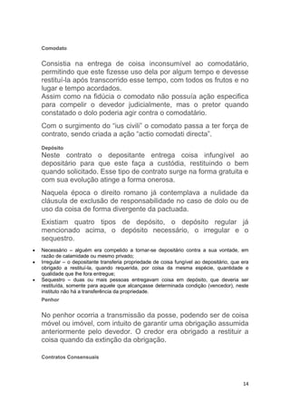 14
Comodato
Consistia na entrega de coisa inconsumível ao comodatário,
permitindo que este fizesse uso dela por algum tempo e devesse
restituí-la após transcorrido esse tempo, com todos os frutos e no
lugar e tempo acordados.
Assim como na fidúcia o comodato não possuía ação especifica
para compelir o devedor judicialmente, mas o pretor quando
constatado o dolo poderia agir contra o comodatário.
Com o surgimento do “ius civili” o comodato passa a ter força de
contrato, sendo criada a ação “actio comodati directa”.
Depósito
Neste contrato o depositante entrega coisa infungível ao
depositário para que este faça a custódia, restituindo o bem
quando solicitado. Esse tipo de contrato surge na forma gratuita e
com sua evolução atinge a forma onerosa.
Naquela época o direito romano já contemplava a nulidade da
cláusula de exclusão de responsabilidade no caso de dolo ou de
uso da coisa de forma divergente da pactuada.
Existiam quatro tipos de depósito, o depósito regular já
mencionado acima, o depósito necessário, o irregular e o
sequestro.
 Necessário – alguém era compelido a tornar-se depositário contra a sua vontade, em
razão de calamidade ou mesmo privado;
 Irregular – o depositante transferia propriedade de coisa fungível ao depositário, que era
obrigado a restituí-la, quando requerida, por coisa da mesma espécie, quantidade e
qualidade que lhe fora entregue;
 Sequestro – duas ou mais pessoas entregavam coisa em depósito, que deveria ser
restituída, somente para aquele que alcançasse determinada condição (vencedor), neste
instituto não há a transferência da propriedade.
Penhor
No penhor ocorria a transmissão da posse, podendo ser de coisa
móvel ou imóvel, com intuito de garantir uma obrigação assumida
anteriormente pelo devedor. O credor era obrigado a restituir a
coisa quando da extinção da obrigação.
Contratos Consensuais
 