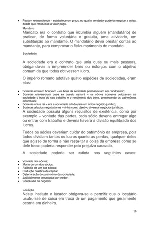 16
 Pactum retruendendo – estabelece um prazo, no qual o vendedor poderia resgatar a coisa,
desde que restituísse o valor pago.
Mandato
Mandato era o contrato que incumbia alguém (mandatário) de
praticar, de forma voluntária e gratuita, uma atividade, em
substituição ao mandante. O mandatário devia prestar contas ao
mandante, para comprovar o fiel cumprimento do mandato.
Sociedade
A sociedade era o contrato que unia duas ou mais pessoas,
obrigando-as a empreender bens ou esforços com o objetivo
comum de que todos obtivessem lucro.
O império romano adotava quatro espécies de sociedades, eram
elas:
 Societas omnium bonorum – os bens da sociedade permaneciam em condomínio;
 Societas universorum quae ex questu ueniunt – os sócios somente colocavam na
sociedade o fruto do seu trabalho e o rendimento dos bens, preservando os patrimônios
individuais;
 Societas unius rei – era a sociedade criada para um único negócio jurídico;
 Societas alicuius negotiationes – tinha como objetivo diversos negócios jurídicos.
A sociedade possuía alguns requisitos de existência, como por
exemplo – vontade das partes, cada sócio deveria entregar algo
ou entrar com trabalho e deveria haverá a divisão equilibrada dos
lucros.
Todos os sócios deveriam cuidar do patrimônio da empresa, pois
todos dividiam tantos os lucros quanto as perdas, qualquer deles
que agisse de forma a não respeitar a coisa da empresa como se
dele fosse poderia responder pelo prejuízo causado.
A sociedade poderia ser extinta nos seguintes casos:
 Vontade dos sócios;
 Morte de um dos sócios;
 Falência de um dos sócios;
 Redução drástica de capital;
 Deterioração do patrimônio da sociedade;
 Judicialmente provocada por credor;
 Conclusão do negócio;
Locação
Neste instituto o locador obrigava-se a permitir que o locatário
usufruísse de coisa em troca de um pagamento que geralmente
ocorria em dinheiro.
 