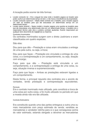 17
A locação podia ocorrer de três formas:
 Locatio conductio rei – Era o aluguel da coisa onde o locatário pagava ao locador para
poder usufruir por determinado tempo do bem, e não havia a transferência da propriedade;
 Locatio conductio operarum – Objeto deste contrato era o trabalho, pois o locador pagava
um valor ao locatário para que ele executasse um determinado serviço em um
determinado tempo;
 Locatio operis faciendi – Neste modelo o locador pagava uma quantia ao locatário para
que ele executasse uma determinada obra em um determinado tempo, o locatário era o
responsável técnico pela obra e poderia contratar ajudantes, ficando responsável por
qualquer dano decorrente de negligência ou imperícia.
Contratos Inominados
Os contratos inominados surgem com o direto Justiniano e eram
classificados em quatro espécies.
São elas:
Dou para que dês – Prestação e coisa eram vinculados a entrega
de uma pela outra, ou seja, a troca;
Dou para que faças – Prestação era vinculada a entrega de uma
coisa, e a contraprestação a um comportamento, ou seja, doação
com encargo;
Faço para que dês – Prestação está vinculada a um
comportamento, e a contraprestação a entrega de uma coisa, ou
seja, situação inversa a supramencionada;
Faço para que faças – Ambas as prestações estavam ligadas a
um comportamento.
Desta forma, o principal requisito dos contratos era o acordo de
vontades, tendo prestação e contraprestação equivalentes.
Permuta
Era o contrato inominado mais utilizado, pois constituía a troca de
uma coisa por outra coisa, e foi muito utilizado no período em que
a moeda ainda não era tão utilizada.
Contrato Estimatório
Era constituído quando uma das partes entregava a outra uma ou
mais mercadorias com preço estimado de venda; vendidas as
mercadorias o vendedor retinha para si o que conseguisse acima
do valor estimado, estando obrigado a devolver as mercadorias
 